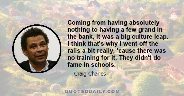 Coming from having absolutely nothing to having a few grand in the bank, it was a big culture leap. I think that's why I went off the rails a bit really, 'cause there was no training for it. They didn't do fame in