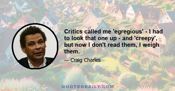 Critics called me 'egregious' - I had to look that one up - and 'creepy', but now I don't read them, I weigh them.