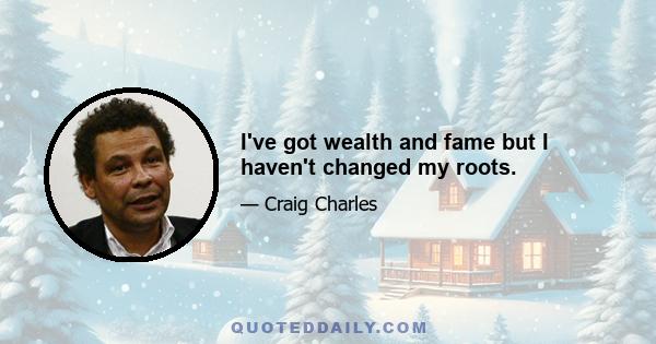 I've got wealth and fame but I haven't changed my roots.