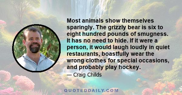 Most animals show themselves sparingly. The grizzly bear is six to eight hundred pounds of smugness. It has no need to hide. If it were a person, it would laugh loudly in quiet restaurants, boastfully wear the wrong