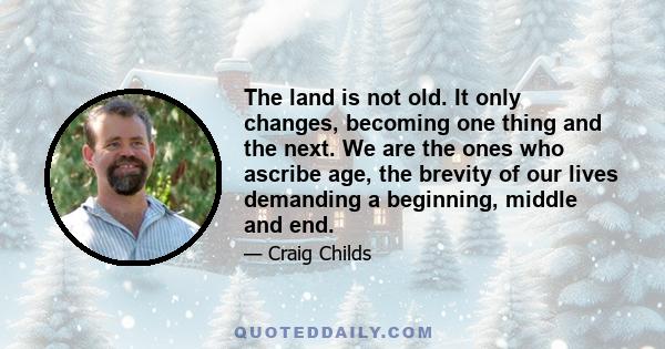 The land is not old. It only changes, becoming one thing and the next. We are the ones who ascribe age, the brevity of our lives demanding a beginning, middle and end.