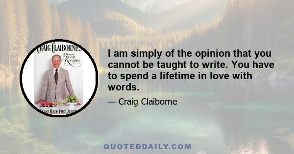 I am simply of the opinion that you cannot be taught to write. You have to spend a lifetime in love with words.