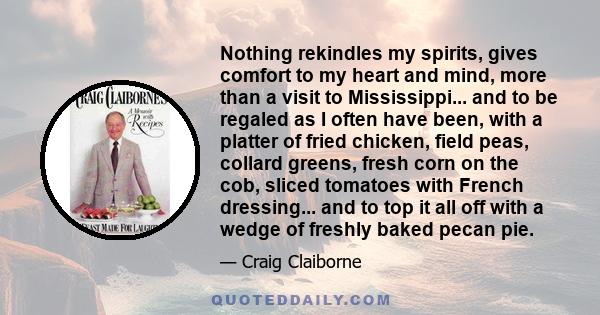 Nothing rekindles my spirits, gives comfort to my heart and mind, more than a visit to Mississippi... and to be regaled as I often have been, with a platter of fried chicken, field peas, collard greens, fresh corn on