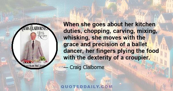 When she goes about her kitchen duties, chopping, carving, mixing, whisking, she moves with the grace and precision of a ballet dancer, her fingers plying the food with the dexterity of a croupier.