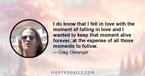 I do know that I fell in love with the moment of falling in love and I wanted to keep that moment alive forever, at the expense of all those moments to follow.