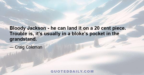 Bloody Jackson - he can land it on a 20 cent piece. Trouble is, it's usually in a bloke's pocket in the grandstand.