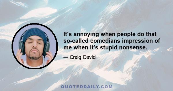 It's annoying when people do that so-called comedians impression of me when it's stupid nonsense.