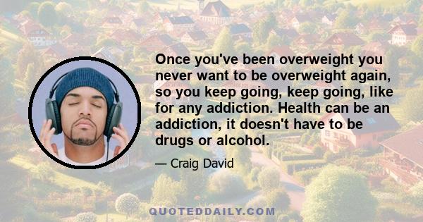 Once you've been overweight you never want to be overweight again, so you keep going, keep going, like for any addiction. Health can be an addiction, it doesn't have to be drugs or alcohol.