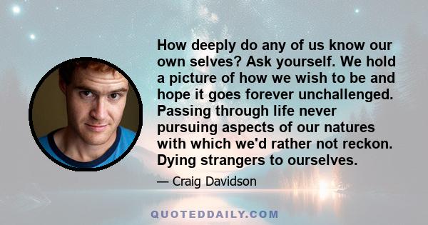 How deeply do any of us know our own selves? Ask yourself. We hold a picture of how we wish to be and hope it goes forever unchallenged. Passing through life never pursuing aspects of our natures with which we'd rather