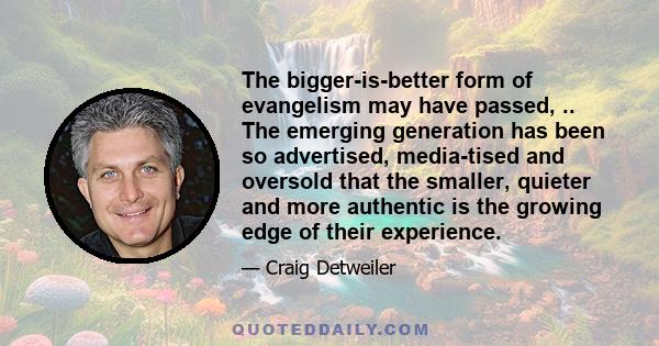 The bigger-is-better form of evangelism may have passed, .. The emerging generation has been so advertised, media-tised and oversold that the smaller, quieter and more authentic is the growing edge of their experience.