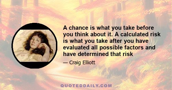 A chance is what you take before you think about it. A calculated risk is what you take after you have evaluated all possible factors and have determined that risk