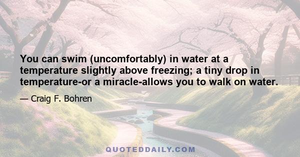 You can swim (uncomfortably) in water at a temperature slightly above freezing; a tiny drop in temperature-or a miracle-allows you to walk on water.