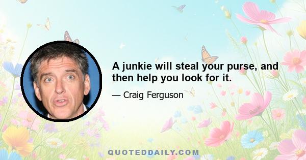 A junkie will steal your purse, and then help you look for it.