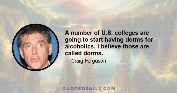 A number of U.S. colleges are going to start having dorms for alcoholics. I believe those are called dorms.