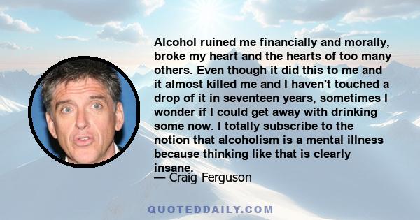 Alcohol ruined me financially and morally, broke my heart and the hearts of too many others. Even though it did this to me and it almost killed me and I haven't touched a drop of it in seventeen years, sometimes I