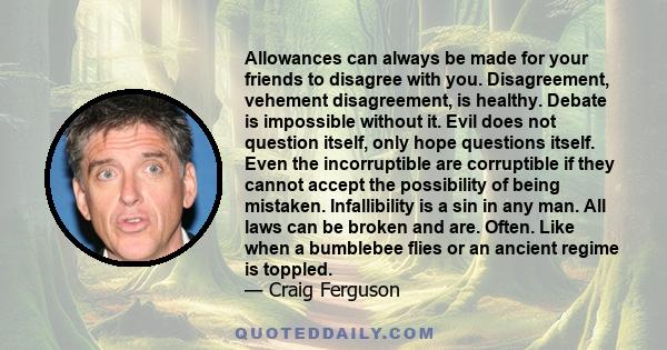 Allowances can always be made for your friends to disagree with you. Disagreement, vehement disagreement, is healthy. Debate is impossible without it. Evil does not question itself, only hope questions itself. Even the