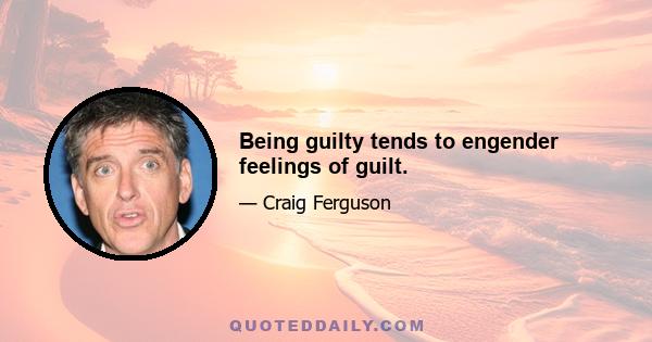 Being guilty tends to engender feelings of guilt.