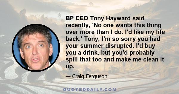 BP CEO Tony Hayward said recently, 'No one wants this thing over more than I do. I'd like my life back.' Tony, I'm so sorry you had your summer disrupted. I'd buy you a drink, but you'd probably spill that too and make