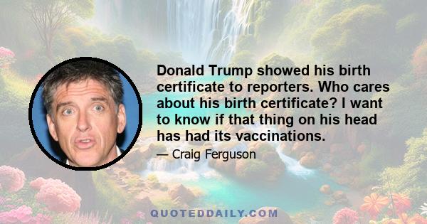 Donald Trump showed his birth certificate to reporters. Who cares about his birth certificate? I want to know if that thing on his head has had its vaccinations.