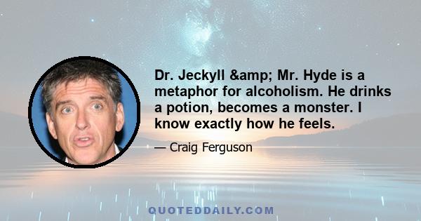 Dr. Jeckyll & Mr. Hyde is a metaphor for alcoholism. He drinks a potion, becomes a monster. I know exactly how he feels.