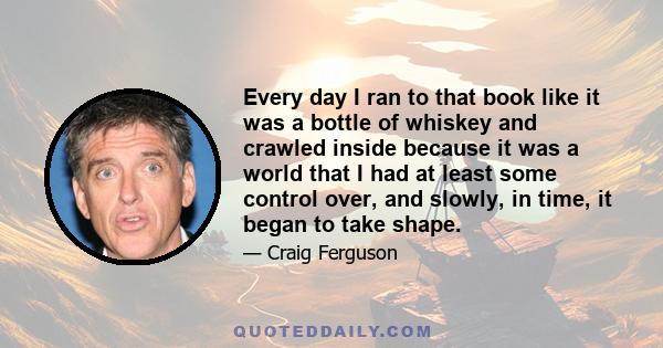 Every day I ran to that book like it was a bottle of whiskey and crawled inside because it was a world that I had at least some control over, and slowly, in time, it began to take shape.