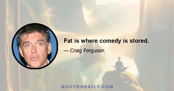 Fat is where comedy is stored.