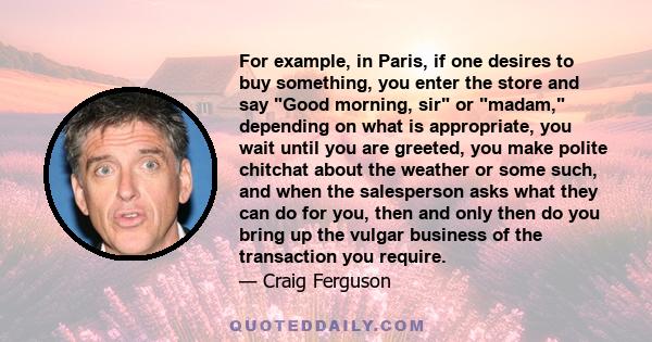 For example, in Paris, if one desires to buy something, you enter the store and say Good morning, sir or madam, depending on what is appropriate, you wait until you are greeted, you make polite chitchat about the