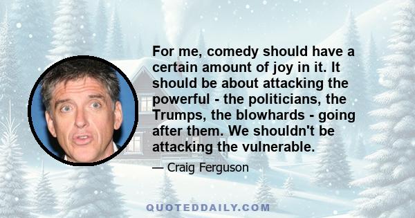 For me, comedy should have a certain amount of joy in it. It should be about attacking the powerful - the politicians, the Trumps, the blowhards - going after them. We shouldn't be attacking the vulnerable.