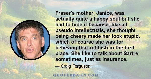 Fraser's mother, Janice, was actually quite a happy soul but she had to hide it because, like all pseudo intellectuals, she thought being cheery made her look stupid, which of course she was for believing that rubbish