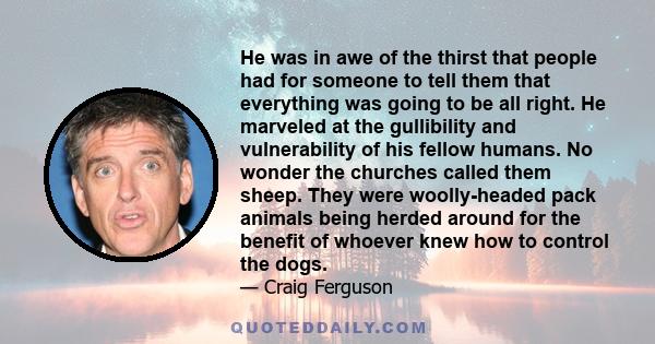 He was in awe of the thirst that people had for someone to tell them that everything was going to be all right. He marveled at the gullibility and vulnerability of his fellow humans. No wonder the churches called them