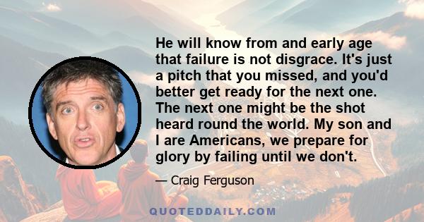 He will know from and early age that failure is not disgrace. It's just a pitch that you missed, and you'd better get ready for the next one. The next one might be the shot heard round the world. My son and I are