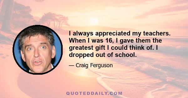 I always appreciated my teachers. When I was 16, I gave them the greatest gift I could think of. I dropped out of school.