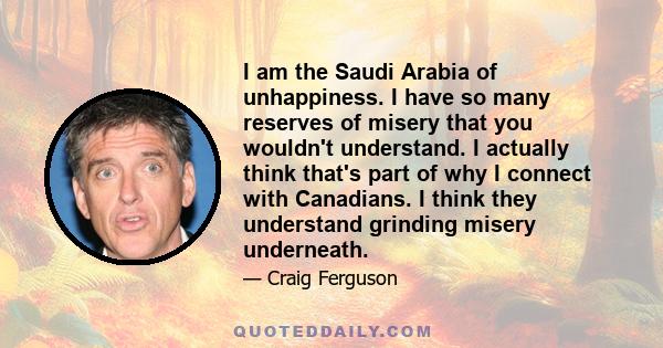 I am the Saudi Arabia of unhappiness. I have so many reserves of misery that you wouldn't understand. I actually think that's part of why I connect with Canadians. I think they understand grinding misery underneath.