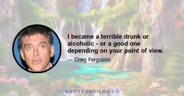 I became a terrible drunk or alcoholic - or a good one depending on your point of view.