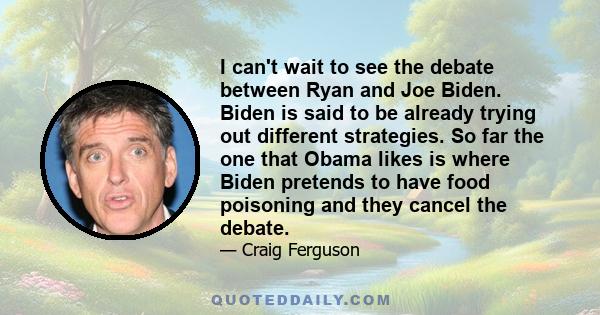 I can't wait to see the debate between Ryan and Joe Biden. Biden is said to be already trying out different strategies. So far the one that Obama likes is where Biden pretends to have food poisoning and they cancel the