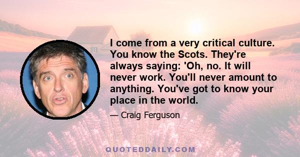 I come from a very critical culture. You know the Scots. They're always saying: 'Oh, no. It will never work. You'll never amount to anything. You've got to know your place in the world.