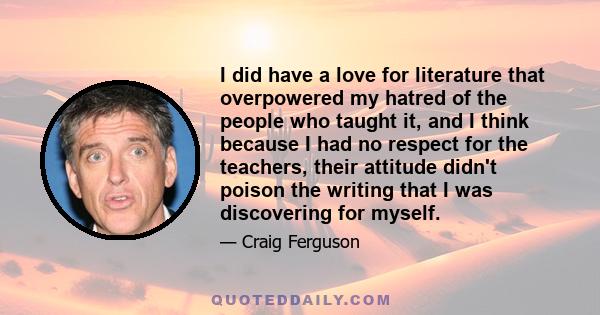 I did have a love for literature that overpowered my hatred of the people who taught it, and I think because I had no respect for the teachers, their attitude didn't poison the writing that I was discovering for myself.