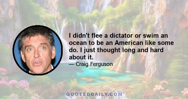 I didn't flee a dictator or swim an ocean to be an American like some do. I just thought long and hard about it.