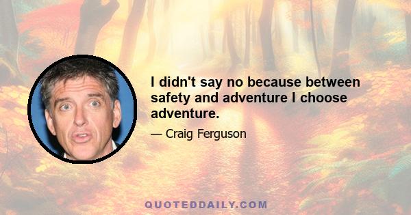 I didn't say no because between safety and adventure I choose adventure.