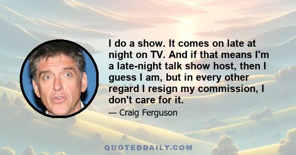 I do a show. It comes on late at night on TV. And if that means I'm a late-night talk show host, then I guess I am, but in every other regard I resign my commission, I don't care for it.