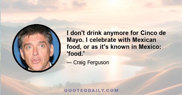 I don't drink anymore for Cinco de Mayo. I celebrate with Mexican food, or as it's known in Mexico: 'food.'