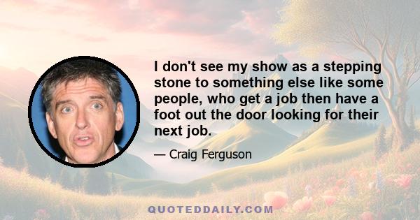 I don't see my show as a stepping stone to something else like some people, who get a job then have a foot out the door looking for their next job.