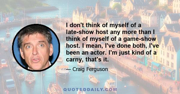 I don't think of myself of a late-show host any more than I think of myself of a game-show host. I mean, I've done both, I've been an actor. I'm just kind of a carny, that's it.