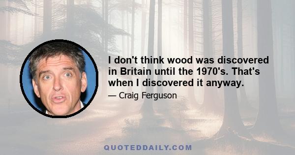 I don't think wood was discovered in Britain until the 1970's. That's when I discovered it anyway.