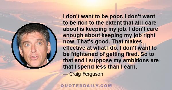 I don't want to be poor. I don't want to be rich to the extent that all I care about is keeping my job. I don't care enough about keeping my job right now. That's good. That makes effective at what I do. I don't want to 