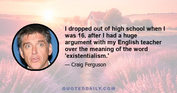 I dropped out of high school when I was 16, after I had a huge argument with my English teacher over the meaning of the word 'existentialism.'