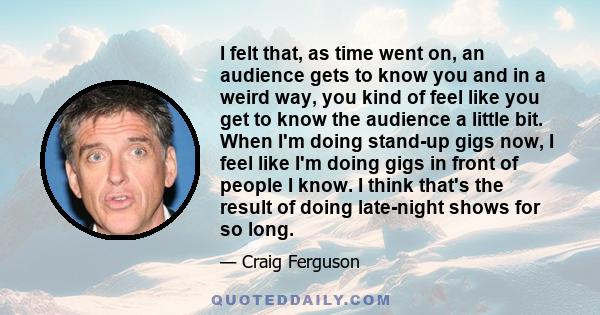 I felt that, as time went on, an audience gets to know you and in a weird way, you kind of feel like you get to know the audience a little bit. When I'm doing stand-up gigs now, I feel like I'm doing gigs in front of