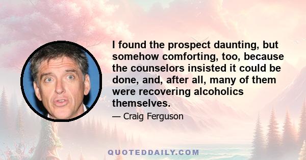 I found the prospect daunting, but somehow comforting, too, because the counselors insisted it could be done, and, after all, many of them were recovering alcoholics themselves.