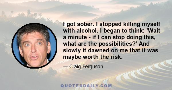 I got sober. I stopped killing myself with alcohol. I began to think: 'Wait a minute - if I can stop doing this, what are the possibilities?' And slowly it dawned on me that it was maybe worth the risk.