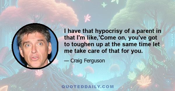 I have that hypocrisy of a parent in that I'm like,'Come on, you've got to toughen up at the same time let me take care of that for you.